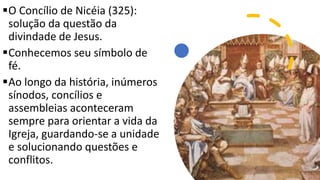 O Concílio de Nicéia (325):
solução da questão da
divindade de Jesus.
Conhecemos seu símbolo de
fé.
Ao longo da história, inúmeros
sínodos, concílios e
assembleias aconteceram
sempre para orientar a vida da
Igreja, guardando-se a unidade
e solucionando questões e
conflitos.
 