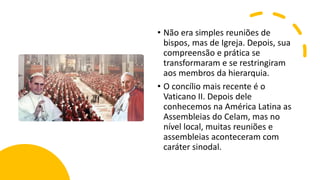 • Não era simples reuniões de
bispos, mas de Igreja. Depois, sua
compreensão e prática se
transformaram e se restringiram
aos membros da hierarquia.
• O concílio mais recente é o
Vaticano II. Depois dele
conhecemos na América Latina as
Assembleias do Celam, mas no
nível local, muitas reuniões e
assembleias aconteceram com
caráter sinodal.
 