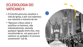 ECLESIOLOGIA DO
VATICANO II
• O Concílio procurou atualizar a
vida da Igreja, e por isso repensou
sua natureza e maneira de ser.
• “Aprouve a Deus salvar e
santificar os homens, não
individualmente, excluída
qualquer ligação entre eles, mas
constituindo-os em povo que O
conhece na verdade e O servisse
santamente” (LG 9).
 