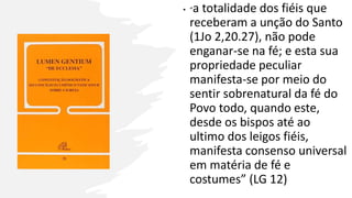 • “a totalidade dos fiéis que
receberam a unção do Santo
(1Jo 2,20.27), não pode
enganar-se na fé; e esta sua
propriedade peculiar
manifesta-se por meio do
sentir sobrenatural da fé do
Povo todo, quando este,
desde os bispos até ao
ultimo dos leigos fiéis,
manifesta consenso universal
em matéria de fé e
costumes” (LG 12)
 