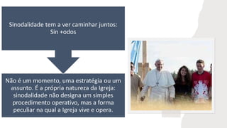 Não é um momento, uma estratégia ou um
assunto. É a própria natureza da Igreja:
sinodalidade não designa um simples
procedimento operativo, mas a forma
peculiar na qual a Igreja vive e opera.
Sinodalidade tem a ver caminhar juntos:
Sin +odos
 