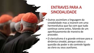 ENTRAVES PARA A
SINODALIDADE
• Outros assimilam a linguagem da
sinodalidade mas a inserem em uma
hermenêutica que faz com que tudo
continue como antes, falando de um
aperfeiçoamento de maneira de
proceder.
• O clericalismo é o grande entrave para a
dinâmica sinodal, porque coloca a
questão do poder e do controle ligado
ao clero ou seus auxiliares.
 