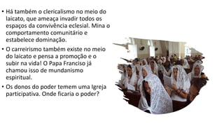 • Há também o clericalismo no meio do
laicato, que ameaça invadir todos os
espaços da convivência eclesial. Mina o
comportamento comunitário e
estabelece dominação.
• O carreirismo também existe no meio
do laicato e pensa a promoção e o
subir na vida! O Papa Franciso já
chamou isso de mundanismo
espiritual.
• Os donos do poder temem uma Igreja
participativa. Onde ficaria o poder?
 
