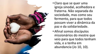 •Claro que se quer uma
igreja sinodal, acolhedora e
fraterna. Não separada da
sociedade, mas como seu
fermento, para que todos
possam viver a dinâmica da
paz e da solidariedade.
•Afinal somos discípulos
missionários do mestre que
veio para que todos tenham
vida, e a tenha em
abundancia (Jo 10, 10).
 