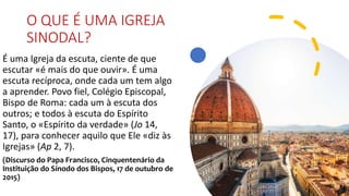 O QUE É UMA IGREJA
SINODAL?
É uma Igreja da escuta, ciente de que
escutar «é mais do que ouvir». É uma
escuta recíproca, onde cada um tem algo
a aprender. Povo fiel, Colégio Episcopal,
Bispo de Roma: cada um à escuta dos
outros; e todos à escuta do Espírito
Santo, o «Espírito da verdade» (Jo 14,
17), para conhecer aquilo que Ele «diz às
Igrejas» (Ap 2, 7).
(Discurso do Papa Francisco, Cinquentenário da
Instituição do Sínodo dos Bispos, 17 de outubro de
2015)
 