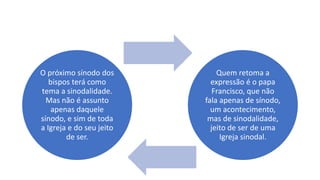 O próximo sínodo dos
bispos terá como
tema a sinodalidade.
Mas não é assunto
apenas daquele
sínodo, e sim de toda
a Igreja e do seu jeito
de ser.
Quem retoma a
expressão é o papa
Francisco, que não
fala apenas de sínodo,
um acontecimento,
mas de sinodalidade,
jeito de ser de uma
Igreja sinodal.
 