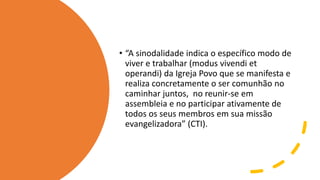 • “A sinodalidade indica o específico modo de
viver e trabalhar (modus vivendi et
operandi) da Igreja Povo que se manifesta e
realiza concretamente o ser comunhão no
caminhar juntos, no reunir-se em
assembleia e no participar ativamente de
todos os seus membros em sua missão
evangelizadora” (CTI).
 