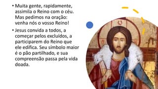 • Muita gente, rapidamente,
assimila o Reino com o céu.
Mas pedimos na oração:
venha nós o vosso Reino!
• Jesus convida a todos, a
começar pelos excluídos, a
participarem do Reino que
ele edifica. Seu símbolo maior
é o pão partilhado, e sua
compreensão passa pela vida
doada.
 