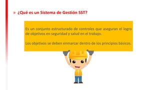 Es un conjunto estructurado de controles que aseguran el logro
de objetivos en seguridad y salud en el trabajo.
Los objetivos se deben enmarcar dentro de los principios básicos.
» ¿Qué es un Sistema de Gestión SST?
 