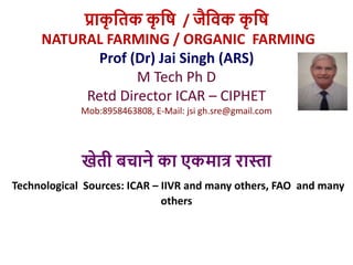 प्राक
ृ तिक क
ृ ति / जैतिक क
ृ ति
NATURAL FARMING / ORGANIC FARMING
Prof (Dr) Jai Singh (ARS)
M Tech Ph D
Retd Director ICAR – CIPHET
Mob:8958463808, E-Mail: jsi gh.sre@gmail.com
खेिी बचाने का एकमात्र रास्ता
Technological Sources: ICAR – IIVR and many others, FAO and many
others
 