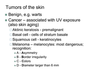 Tumors of the skin
 Benign, e.g. warts
 Cancer – associated with UV exposure
(also skin aging)
Aktinic keratosis - premalignant
Basal cell - cells of stratum basale
Squamous cell - keratinocytes
Melanoma – melanocytes: most dangerous;
recognition:
 A - Asymmetry
 B - Border irregularity
 C - Colors
 D - Diameter larger than 6 mm
 
