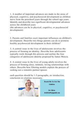 1. A number of important advances are made in the areas of
physical, cognitive, and psychosocial development as children
move from the preschool years through the school-age years.
Identify and describe two significant developmental advances
across the childhood years
(the advances can be in physical, cognitive, or psychosocial
development)
.
2. Parents and families exert important influences on children's
development. Describe two things parents can do to promote
healthy psychosocial development in their children?
3. A central issue in the lives of adolescents involves the
process of forming an identity. Describe how adolescents
typically work through this process and outline the four
categories of adolescent identity proposed by James Marcia.
4. A central issue in the lives of young adults involves the
process of forming close, intimate, loving relationships with
others. Describe how filtering models explain the process of
seeking out a romantic partner/spouse.
each question should be 1-3 paragraphs, no intoduction,
conclusion or citations necessary.
 