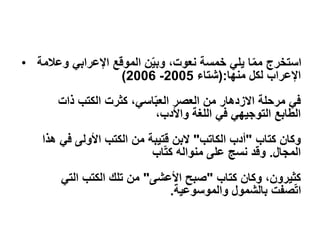 • ‫وعالمة‬ ‫اإلعرابي‬ ‫الموقع‬ ‫ن‬ّ‫ي‬‫وب‬ ،‫نعوت‬ ‫خمسة‬ ‫يلي‬ ‫ا‬ّ‫م‬‫م‬ ‫استخرج‬
‫لكل‬ ‫اإلعراب‬
‫منها‬
:
(
‫شتاء‬
2005
-
2006
)
‫ذات‬ ‫الكتب‬ ‫كثرت‬ ،‫اسي‬ّ‫ب‬‫الع‬ ‫العصر‬ ‫من‬ ‫االزدهار‬ ‫مرحلة‬ ‫في‬
،‫واألدب‬ ‫اللغة‬ ‫في‬ ‫التوجيهي‬ ‫الطابع‬
‫وكان‬
‫كتاب‬
"
‫الكاتب‬ ‫أدب‬
"
‫البن‬
‫قتيبة‬
‫هذا‬ ‫في‬ ‫األولى‬ ‫الكتب‬ ‫من‬
‫المجال‬
.
‫اب‬ّ‫ت‬‫ك‬ ‫منواله‬ ‫على‬ ‫نسج‬ ‫وقد‬
‫وكان‬ ،‫كثيرون‬
‫كتاب‬
"
‫األعشى‬ ‫صبح‬
"
‫التي‬ ‫الكتب‬ ‫تلك‬ ‫من‬
‫والموسوعية‬ ‫بالشمول‬ ‫صفت‬ّ‫ت‬‫ا‬
.
 