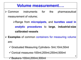 Volume measurement….
 Common instruments for the pharmaceutical
measurement of volume;
Range from micropipets, and burettes used in
analytic procedures to large, industrial-size
calibrated vessels
 Examples of common containers for measuring volume
are:
 Graduated Measuring Cylinders- 5ml,10ml,50ml
 Conical measures-100ml,200ml,250ml,500ml
 Beakers-100ml,200ml,300ml
8
 