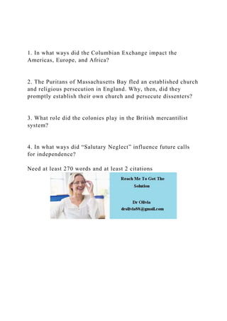 1. In what ways did the Columbian Exchange impact the
Americas, Europe, and Africa?
2. The Puritans of Massachusetts Bay fled an established church
and religious persecution in England. Why, then, did they
promptly establish their own church and persecute dissenters?
3. What role did the colonies play in the British mercantilist
system?
4. In what ways did “Salutary Neglect” influence future calls
for independence?
Need at least 270 words and at least 2 citations
 