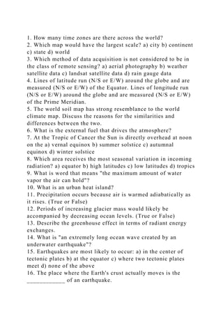 1. How many time zones are there across the world?
2. Which map would have the largest scale? a) city b) continent
c) state d) world
3. Which method of data acquisition is not considered to be in
the class of remote sensing? a) aerial photography b) weather
satellite data c) landsat satellite data d) rain gauge data
4. Lines of latitude run (N/S or E/W) around the globe and are
measured (N/S or E/W) of the Equator. Lines of longitude run
(N/S or E/W) around the globe and are measured (N/S or E/W)
of the Prime Meridian.
5. The world soil map has strong resemblance to the world
climate map. Discuss the reasons for the similarities and
differences between the two.
6. What is the external fuel that drives the atmosphere?
7. At the Tropic of Cancer the Sun is directly overhead at noon
on the a) vernal equinox b) summer solstice c) autumnal
equinox d) winter solstice
8. Which area receives the most seasonal variation in incoming
radiation? a) equator b) high latitudes c) low latitudes d) tropics
9. What is word that means "the maximum amount of water
vapor the air can hold"?
10. What is an urban heat island?
11. Precipitation occurs because air is warmed adiabatically as
it rises. (True or False)
12. Periods of increasing glacier mass would likely be
accompanied by decreasing ocean levels. (True or False)
13. Describe the greenhouse effect in terms of radiant energy
exchanges.
14. What is "an extremely long ocean wave created by an
underwater earthquake"?
15. Earthquakes are most likely to occur: a) in the center of
tectonic plates b) at the equator c) where two tectonic plates
meet d) none of the above
16. The place where the Earth's crust actually moves is the
____________ of an earthquake.
 