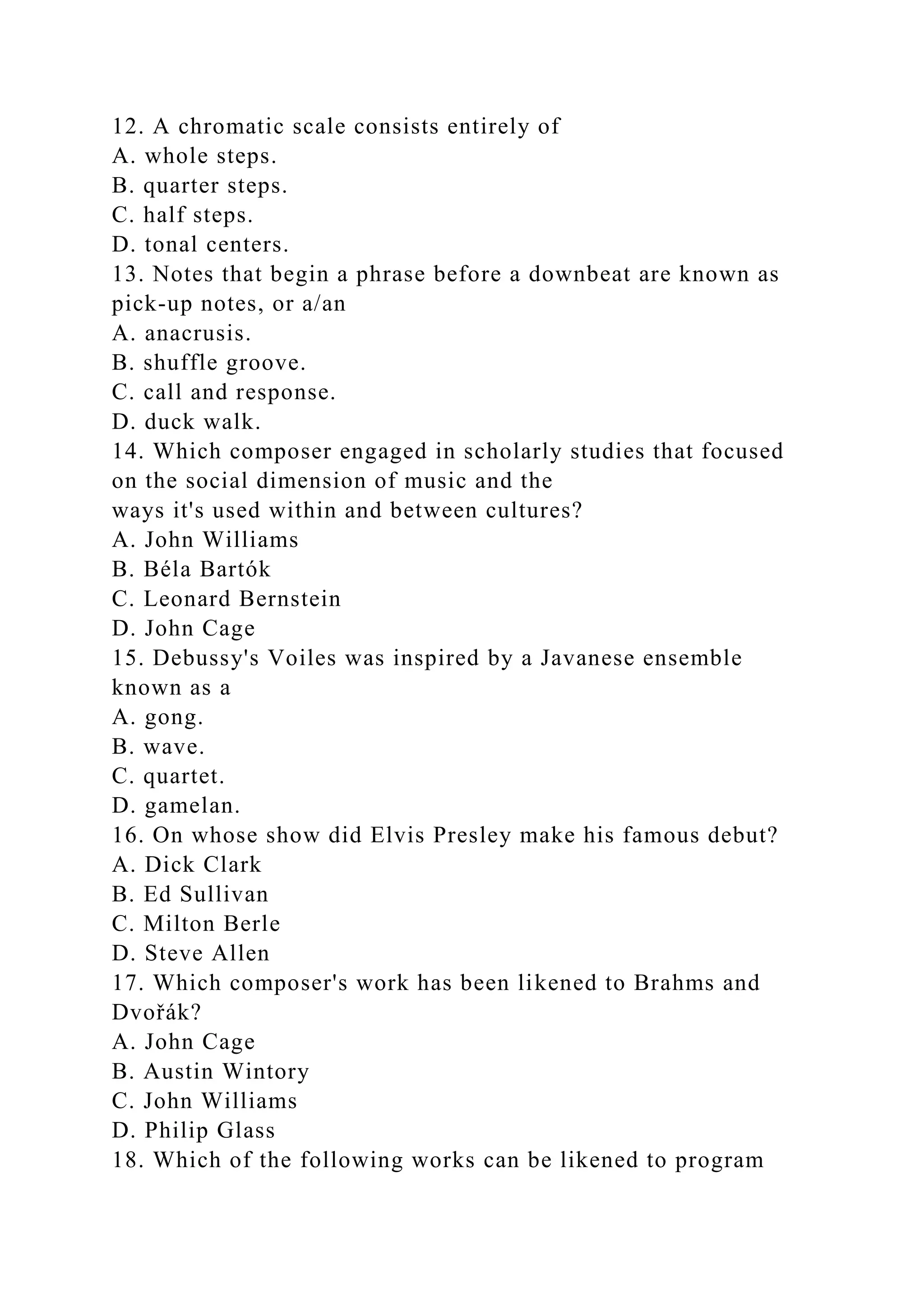 12. A chromatic scale consists entirely of
A. whole steps.
B. quarter steps.
C. half steps.
D. tonal centers.
13. Notes that begin a phrase before a downbeat are known as
pick-up notes, or a/an
A. anacrusis.
B. shuffle groove.
C. call and response.
D. duck walk.
14. Which composer engaged in scholarly studies that focused
on the social dimension of music and the
ways it's used within and between cultures?
A. John Williams
B. Béla Bartók
C. Leonard Bernstein
D. John Cage
15. Debussy's Voiles was inspired by a Javanese ensemble
known as a
A. gong.
B. wave.
C. quartet.
D. gamelan.
16. On whose show did Elvis Presley make his famous debut?
A. Dick Clark
B. Ed Sullivan
C. Milton Berle
D. Steve Allen
17. Which composer's work has been likened to Brahms and
Dvořák?
A. John Cage
B. Austin Wintory
C. John Williams
D. Philip Glass
18. Which of the following works can be likened to program
 