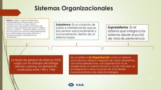 Sistemas Organizacionales
10
Sistema se define: conjunto de elementos
interdependientes e interactuantes, que se
relacionan formando un todo unitario y
complejo; grupo de unidades combinadas que
forman un todo organizado para lograr un objetivo.
Kaufman, sostiene: “…llamamos sistema a la «suma
total de partes que funcionan independientemente
pero conjuntamente para lograr productos o
resultados requeridos, basándose en las
necesidades…”.
Subsistema: Es un conjunto de
partes e interrelaciones que se
encuentran estructuralmente y
funcionalmente, dentro de un
sistema mayor.
Suprasistema: Es el
sistema que integra a los
sistemas desde el punto
de vista de pertenencia.
La teoría de general de sistemas (TGS)
surgió con los trabajos del biólogo
alemán Ludwing von Bertalanffy,
publicados entre 1950 y 1968
Se considera a la Organización como un sistema
socio técnico abierto integrado de varios subsistemas,
con estas perspectivas, una organización no es
simplemente un sistema técnico o social. Más bien, es
la integración y estructuración de actividades
humanas entorno de varias tecnologías.
 