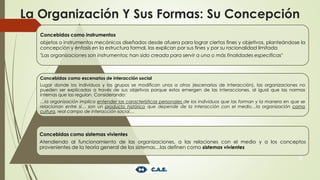 La Organización Y Sus Formas: Su Concepción
6
Concebidas como instrumentos
objetos o instrumentos mecánicos diseñados desde afuera para lograr ciertos fines y objetivos, planteándose la
concepción y énfasis en la estructura formal, las explican por sus fines y por su racionalidad limitada
"Las organizaciones son instrumentos; han sido creada para servir a una o más finalidades especificas"
Concebidas como escenarios de interacción social
Lugar donde los individuos y los grupos se modifican unos a otros (escenarios de interacción), las organizaciones no
pueden ser explicadas a través de sus objetivos porque estos emergen de las interacciones, al igual que las normas
internas que las regulan. Considerando:
…la organización implica entender las características personales de los individuos que las forman y la manera en que se
relacionan entre sí… son un producto histórico que depende de la interacción con el medio…la organización como
cultura, real campo de interacción social…
Concebidas como sistemas vivientes
Atendiendo al funcionamiento de las organizaciones, a las relaciones con el medio y a los conceptos
provenientes de la teoría general de los sistemas…las definen como sistemas vivientes
 