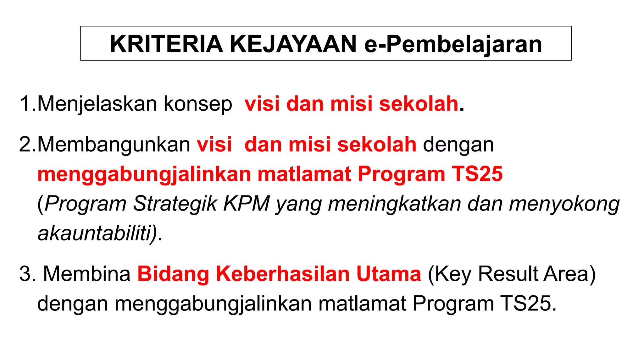 KRITERIA KEJAYAAN e-Pembelajaran
1.Menjelaskan konsep visi dan misi sekolah.
2.Membangunkan visi dan misi sekolah dengan
menggabungjalinkan matlamat Program TS25
(Program Strategik KPM yang meningkatkan dan menyokong
akauntabiliti).
3. Membina Bidang Keberhasilan Utama (Key Result Area)
dengan menggabungjalinkan matlamat Program TS25.
 