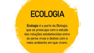 ECOLOGIA
Ecologia é a parte da Biologia
que se preocupa com o estudo
das relações estabelecidas entre
os seres vivos e destes com o
meio ambiente em que vivem.
 