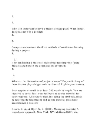 1.
1.
Why is it important to have a project closure plan? What impact
does this have on a project?
2.
2.
Compare and contrast the three methods of continuous learning
during a project.
3.
3.
How can having a project closure procedure improve future
projects and benefit the organizations involved?
4.
4
.
What are the dimensions of project closure? Do you feel any of
these factors play a bigger role in closure? Explain your answer.
Each response should be at least 200 words in length. You are
required to use at least your textbook as source material for
your response. All sources used, including the textbook, must
be referenced; paraphrased and quoted material must have
accompanying citations
Brown, K. A., & Hyer, N. L. (2010). Managing projects: A
team-based approach. New York, NY: McGraw-Hill/Irwin.
 