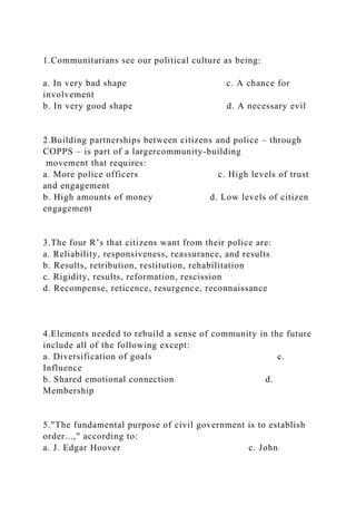 1.Communitarians see our political culture as being:
a. In very bad shape c. A chance for
involvement
b. In very good shape d. A necessary evil
2.Building partnerships between citizens and police – through
COPPS – is part of a largercommunity-building
movement that requires:
a. More police officers c. High levels of trust
and engagement
b. High amounts of money d. Low levels of citizen
engagement
3.The four R’s that citizens want from their police are:
a. Reliability, responsiveness, reassurance, and results
b. Results, retribution, restitution, rehabilitation
c. Rigidity, results, reformation, rescission
d. Recompense, reticence, resurgence, reconnaissance
4.Elements needed to rebuild a sense of community in the future
include all of the following except:
a. Diversification of goals c.
Influence
b. Shared emotional connection d.
Membership
5."The fundamental purpose of civil government is to establish
order...," according to:
a. J. Edgar Hoover c. John
 