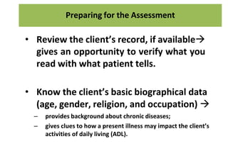 Preparing for the Assessment
• Review the client’s record, if available
gives an opportunity to verify what you
read with what patient tells.
• Know the client’s basic biographical data
(age, gender, religion, and occupation) 
– provides background about chronic diseases;
– gives clues to how a present illness may impact the client’s
activities of daily living (ADL).
 