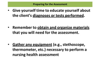 Preparing for the Assessment
• Give yourself time to educate yourself about
the client’s diagnoses or tests performed.
• Remember to obtain and organize materials
that you will need for the assessment.
• Gather any equipment (e.g., stethoscope,
thermometer, etc.) necessary to perform a
nursing health assessment
 
