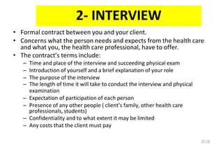 • Formal contract between you and your client.
• Concerns what the person needs and expects from the health care
and what you, the health care professional, have to offer.
• The contract’s terms include:
– Time and place of the interview and succeeding physical exam
– Introduction of yourself and a brief explanation of your role
– The purpose of the interview
– The length of time it will take to conduct the interview and physical
examination
– Expectation of participation of each person
– Presence of any other people ( client’s family, other health care
professionals, students)
– Confidentiality and to what extent it may be limited
– Any costs that the client must pay
27-18
2- INTERVIEW
 