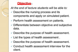 Objective
s
At the end of lecture students will be able to:
 Describe the nursing process and its
components and apply on simulated patient.
 Perform health assessment on patients.
 Differentiate between objective and subjective
data.
 Describe the purpose of health assessment.
 List the types of health assessment .
 Describe the purpose of health assessment.
 Conduct health assessment interview for the
client.
 