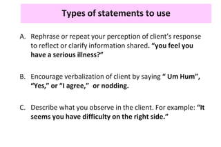 Types of statements to use
A. Rephrase or repeat your perception of client’s response
to reflect or clarify information shared. “you feel you
have a serious illness?”
B. Encourage verbalization of client by saying “ Um Hum”,
“Yes,” or “I agree,” or nodding.
C. Describe what you observe in the client. For example: “It
seems you have difficulty on the right side.”
 