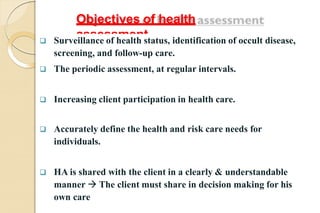 Objectives of health
assessment
 Surveillance of health status, identification of occult disease,
screening, and follow-up care.
 The periodic assessment, at regular intervals.
 Increasing client participation in health care.
 Accurately define the health and risk care needs for
individuals.
 HA is shared with the client in a clearly & understandable
manner  The client must share in decision making for his
own care
 