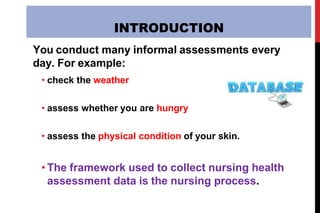INTRODUCTION
You conduct many informal assessments every
day. For example:
• check the weather
• assess whether you are hungry
• assess the physical condition of your skin.
• The framework used to collect nursing health
assessment data is the nursing process.
 
