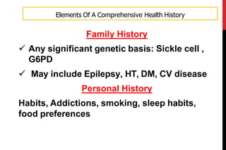 Family History
 Any significant genetic basis: Sickle cell ,
G6PD
 May include Epilepsy, HT, DM, CV disease
Personal History
Habits, Addictions, smoking, sleep habits,
food preferences
Elements Of A Comprehensive Health History
 