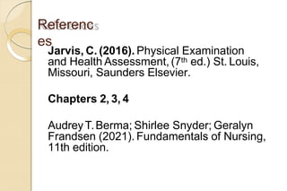 Referenc
es
Jarvis, C. (2016). Physical Examination
and Health Assessment, (7th ed.) St. Louis,
Missouri, Saunders Elsevier.
Chapters 2, 3, 4
AudreyT.Berma; Shirlee Snyder; Geralyn
Frandsen (2021). Fundamentals of Nursing,
11th edition.
 