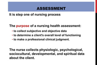 ASSESSMENT
It is step one of nursing process
The purpose of a nursing health assessment:
• to collect subjective and objective data
• to determine a client's overall level of functioning
• to make a professional clinical judgment.
The nurse collects physiologic, psychological,
sociocultural, developmental, and spiritual data
about the client.
 