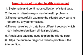1. Systematic and continuous collection of client data.
2. Focus on client's responses to health problems.
3.The nurse carefully examine the client's body parts to
determine any abnormalities.
4.The nurse relies on data from different sources which
can indicate significant clinical problems.
5. Provides a baseline used to plan the clients care.
6.Helps the nurse to diagnose client's problem & the
intervention.
Importance of nursing health assessment
 