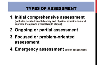 TYPES OF ASSESSMENT
1. Initial comprehensive assessment
[Includes detailed health history and physical examination and
examine the client's overall health status]
2. Ongoing or partial assessment
3. Focused or problem-oriented
assessment
4. Emergency assessment [quick assessment]
 