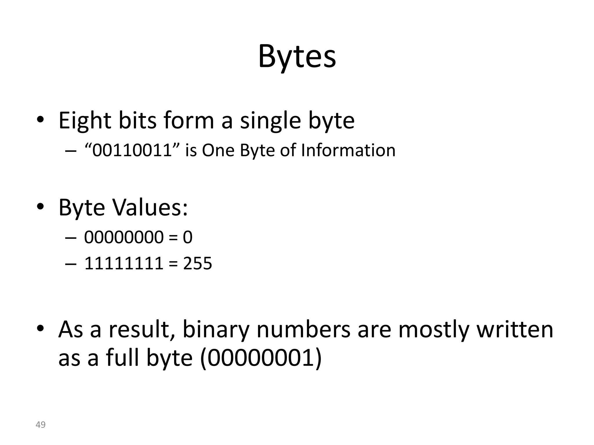 49
Bytes
• Eight bits form a single byte
– “00110011” is One Byte of Information
• Byte Values:
– 00000000 = 0
– 11111111 = 255
• As a result, binary numbers are mostly written
as a full byte (00000001)
 