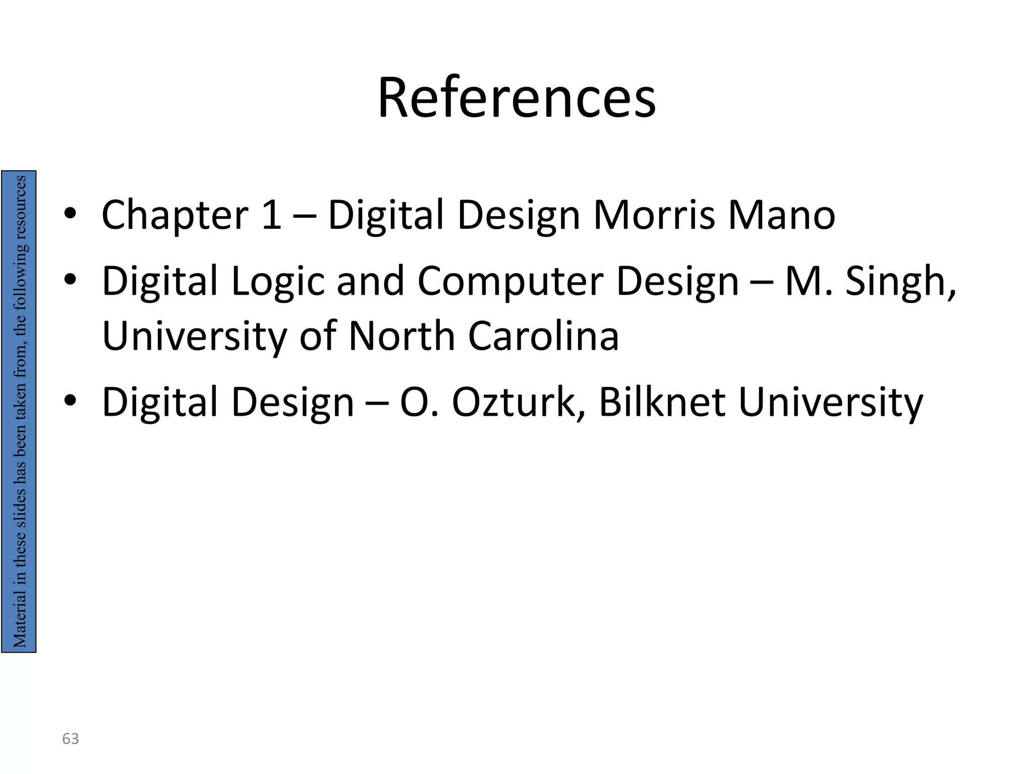 References
• Chapter 1 – Digital Design Morris Mano
• Digital Logic and Computer Design – M. Singh,
University of North Carolina
• Digital Design – O. Ozturk, Bilknet University
Material
in
these
slides
has
been
taken
from,
the
following
resources
63
 