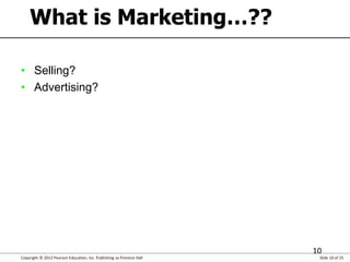 Copyright © 2012 Pearson Education, Inc. Publishing as Prentice Hall Slide 10 of 25
10
What is Marketing…??
• Selling?
• A...