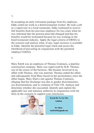 1.
In accepting an early retirement package from his employer,
Eddy could not work as a hotel/restaurant worker. He took a job
as a supervisor at a local restaurant. Eddy continued to receive
full benefits from his previous employer for two years when he
was informed that the pension plan had changed and that his
benefits would be terminated because he was working in the
hotel/restaurant industry. Apply the legal criteria of ERISA to
the scenario and analyze what, if any, legal recourse is available
to Eddy. Identify the potential legal claim and assess the
likelihood of prevailing in conjunction with the potential
employer liability
2.
Mary Smith was an employee of Thomas Contracts, a pipeline
construction company. Mary was supervised by H.D. Thomas,
son of the owner of the business. She became involved in an
affair with Thomas, who was married. Thomas ended the affair
and subsequently fired Mary based on her performance since the
affair began. Mary filed a suit against Thomas Contracts,
alleging that her discharge was due to gender discrimination,
sex discrimination, and in violation of Title VII. Analyze and
determine whether she succeeded. Identify and explain the
applicable law and statutory authority in conjunction with the
facts in the scenario to support your conclusion.
 