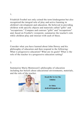 1.
Friedrich Froebel not only coined the term kindergarten but also
recognized the integral role of play and active learning in
children's development and education. He believed in providing
children with specific objects and materials called "gifts" and
"occupations." Compare and contrast "gifts" and "occupations"
and, based on Froebel's viewpoint, summarize the teacher's role
while children play and interact with each of these.
2.
Consider what you have learned about John Dewey and his
philosophy of education and then respond to the following:
What is progressive education? What are its goals? What is the
role of the teacher in a progressive education setting?
3.
Summarize Maria Montessori's philosophy of education
including her beliefs about educational environments, materials,
and the role of the teacher.
 