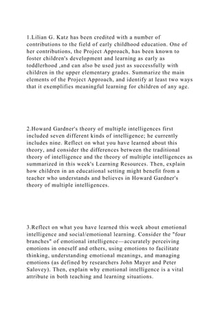1.Lilian G. Katz has been credited with a number of
contributions to the field of early childhood education. One of
her contributions, the Project Approach, has been known to
foster children's development and learning as early as
toddlerhood ,and can also be used just as successfully with
children in the upper elementary grades. Summarize the main
elements of the Project Approach, and identify at least two ways
that it exemplifies meaningful learning for children of any age.
2.Howard Gardner's theory of multiple intelligences first
included seven different kinds of intelligence; he currently
includes nine. Reflect on what you have learned about this
theory, and consider the differences between the traditional
theory of intelligence and the theory of multiple intelligences as
summarized in this week's Learning Resources. Then, explain
how children in an educational setting might benefit from a
teacher who understands and believes in Howard Gardner's
theory of multiple intelligences.
3.Reflect on what you have learned this week about emotional
intelligence and social/emotional learning. Consider the "four
branches" of emotional intelligence—accurately perceiving
emotions in oneself and others, using emotions to facilitate
thinking, understanding emotional meanings, and managing
emotions (as defined by researchers John Mayer and Peter
Salovey). Then, explain why emotional intelligence is a vital
attribute in both teaching and learning situations.
 
