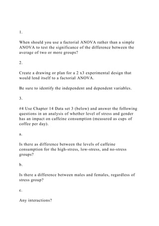 1.
When should you use a factorial ANOVA rather than a simple
ANOVA to test the significance of the difference between the
average of two or more groups?
2.
Create a drawing or plan for a 2 x3 experimental design that
would lend itself to a factorial ANOVA.
Be sure to identify the independent and dependent variables.
3.
#4 Use Chapter 14 Data set 3 (below) and answer the following
questions in an analysis of whether level of stress and gender
has an impact on caffeine consumption (measured as cups of
coffee per day).
a.
Is there as difference between the levels of caffeine
consumption for the high-stress, low-stress, and no-stress
groups?
b.
Is there a difference between males and females, regardless of
stress group?
c.
Any interactions?
 