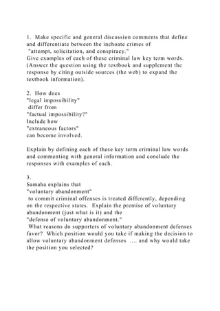 1. Make specific and general discussion comments that define
and differentiate between the inchoate crimes of
"attempt, solicitation, and conspiracy."
Give examples of each of these criminal law key term words.
(Answer the question using the textbook and supplement the
response by citing outside sources (the web) to expand the
textbook information).
2. How does
"legal impossibility"
differ from
"factual impossibility?"
Include how
"extraneous factors"
can become involved.
Explain by defining each of these key term criminal law words
and commenting with general information and conclude the
responses with examples of each.
3.
Samaha explains that
"voluntary abandonment"
to commit criminal offenses is treated differently, depending
on the respective states. Explain the premise of voluntary
abandonment (just what is it) and the
"defense of voluntary abandonment."
What reasons do supporters of voluntary abandonment defenses
favor? Which position would you take if making the decision to
allow voluntary abandonment defenses .... and why would take
the position you selected?
 