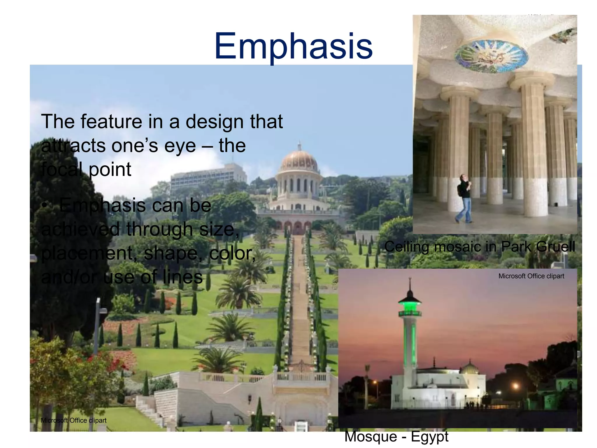 The feature in a design that
attracts one’s eye – the
focal point
• Emphasis can be
achieved through size,
placement, shape, color,
and/or use of lines
Emphasis
Ceiling mosaic in Park Gruell
Microsoft Office clipart
Mosque - Egypt
Microsoft Office clipart
Wikipedia.org
 