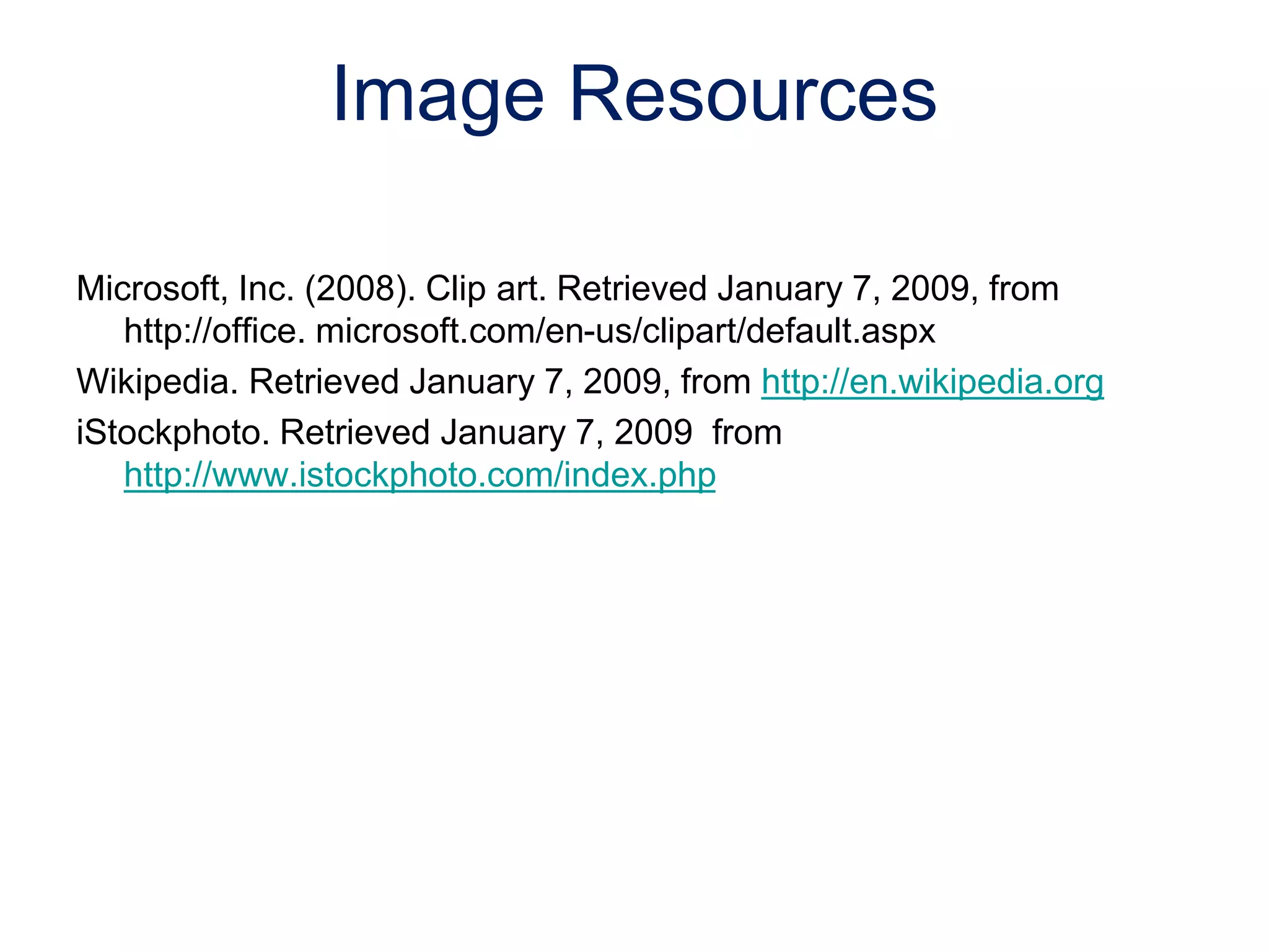 Microsoft, Inc. (2008). Clip art. Retrieved January 7, 2009, from
http://office. microsoft.com/en-us/clipart/default.aspx
Wikipedia. Retrieved January 7, 2009, from http://en.wikipedia.org
iStockphoto. Retrieved January 7, 2009 from
http://www.istockphoto.com/index.php
Image Resources
 