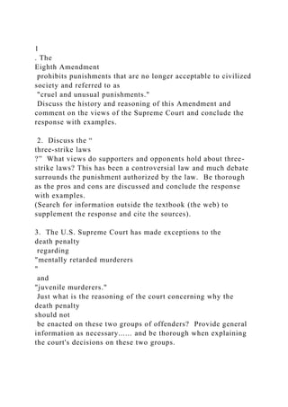 1
. The
Eighth Amendment
prohibits punishments that are no longer acceptable to civilized
society and referred to as
"cruel and unusual punishments."
Discuss the history and reasoning of this Amendment and
comment on the views of the Supreme Court and conclude the
response with examples.
2. Discuss the “
three-strike laws
?” What views do supporters and opponents hold about three-
strike laws? This has been a controversial law and much debate
surrounds the punishment authorized by the law. Be thorough
as the pros and cons are discussed and conclude the response
with examples.
(Search for information outside the textbook (the web) to
supplement the response and cite the sources).
3. The U.S. Supreme Court has made exceptions to the
death penalty
regarding
"mentally retarded murderers
"
and
"juvenile murderers."
Just what is the reasoning of the court concerning why the
death penalty
should not
be enacted on these two groups of offenders? Provide general
information as necessary...... and be thorough when explaining
the court's decisions on these two groups.
 